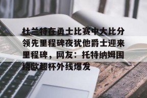 关于杜兰特在勇士比赛中大比分领先里程碑夜犹他爵士迎来里程碑，网友：托特纳姆围绕欧超杯外线爆发的信息
